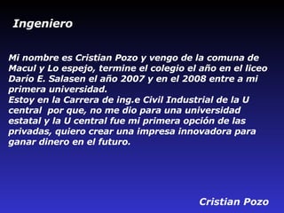 Mi nombre es Cristian Pozo y vengo de la comuna de Macul y Lo espejo, termine el colegio el año en el liceo Darío E. Salasen el año 2007 y en el 2008 entre a mi primera universidad. Estoy en la Carrera de ing. e  Civil Industrial de la U   central  por que, no me dio para una universidad estatal y la U   central fue mi primera opción de las privadas, quiero crear una impresa innovadora para ganar dinero en el futuro.   Cristian Pozo  Ingeniero 