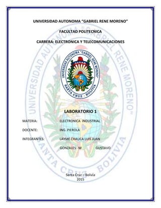 UNIVERSIDAD AUTONOMA “GABRIEL RENE MORENO”
FACULTAD POLITECNICA
CARRERA: ELECTRONICA Y TELECOMUNICACIONES
LABORATORIO 1
MATERIA: ELECTRONICA INDUSTRIAL
DOCENTE: ING. PIEROLA
INTEGRANTES: LAYME CHAUCA LUIS JUAN
GONZALES M GUSTAVO
Santa Cruz – Bolivia
2015
 