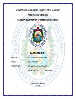 UNIVERSIDAD AUTONOMA “GABRIEL RENE MORENO”
FACULTAD POLITECNICA
CARRERA: ELECTRONICA Y TELECOMUNICACIONES
LABORATORIO 1
MATERIA: ELECTRONICA INDUSTRIAL
DOCENTE: ING. PIEROLA
INTEGRANTES: LAYME CHAUCA LUIS JUAN
GONZALES M GUSTAVO
Santa Cruz – Bolivia
2015
 