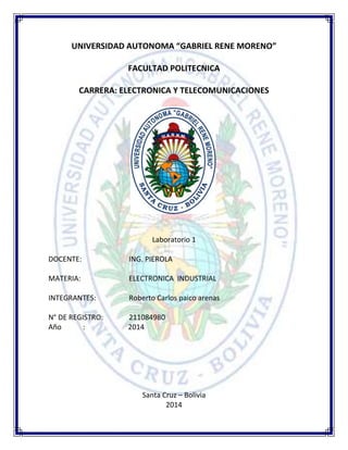UNIVERSIDAD AUTONOMA “GABRIEL RENE MORENO”
FACULTAD POLITECNICA
CARRERA: ELECTRONICA Y TELECOMUNICACIONES
Laboratorio 1
DOCENTE: ING. PIEROLA
MATERIA: ELECTRONICA INDUSTRIAL
INTEGRANTES: Roberto Carlos paico arenas
N° DE REGISTRO: 211084980
Año : 2014
Santa Cruz – Bolivia
2014
 