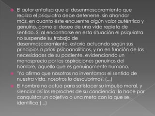 El autor enfatiza que el desenmascaramiento que realiza el psiquiatra debe detenerse, sin ahondar más, en cuanto éste encuentre algún valor auténtico y genuino, como el deseo de una vida repleta de sentido. Si al encontrarse en esta situación el psiquiatra no suspende su trabajo de desenmascaramiento, estaría actuando según sus principios a priori psicoanalíticos, y no en función de las necesidades de su paciente, evidenciando un menosprecio por las aspiraciones genuinas del hombre, aquello que es genuinamente humano."Yo afirmo que nosotros no inventamos el sentido de nuestra vida, nosotros lo descubrimos. (...)El hombre no actúa para satisfacer su impulso moral, y silenciar así los reproches de su conciencia; lo hace por conquistar un objetivo o una meta con la que se identifica (...)