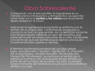 Obra SobresalienteComparado con el psicoanálisis, la logoterapia es un método menos introspectivo y retrospectivo, ya que mira sobre todo hacia el sentido y los valores que el paciente desea realizar en el futuro.Aplicando la logoterapia el paciente se enfrenta con el sentido de su propia vida, confrontando enseguida su conducta actual con ese sentido. Así, la definición inicial de esta terapia resulta válida en el caso del neurótico que pretende evadir las tareas concretas de su vida, haciéndole conciente de que ese sentido puede ejercer una ayuda fundamental para superar su neurosis.El término logoterapia proviene del vocablo griego logos, que equivale a "sentido", "significado" o "propósito". Así, la logoterapia, también llamada "Tercera Escuela Vienesa de Psicoterapia", se centra en el sentido de la existencia humana y en la búsqueda de ese sentido por parte del ser humano; de acuerdo con esta, la primera fuerza motivante del hombre es la lucha por encontrarle un sentido a su vida.