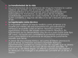 La transitoriedad de la vidaLa transitoriedad de la existencia de ninguna manera la vuelve carente de sentido; por el contrario, espolea nuestra responsabilidad si se comprende que las posibilidades son esencialmente transitorias, es decir que de las múltiples posibilidades presentes en cada instante, es el ser humano quien condena a algunas de ellas a no ser y rescata otras para el ser.La logoterapia como técnicaEs imposible calmar un miedo realista como el temor a la muerte por medio de una interpretación psicodinámica; tampoco se puede curar un temor neurótico como la agorafobia a través del simple conocimiento filosófico. En logoterapia se ha desarrollado una técnica para tratar este tipo de casos, iniciando por considerar la ansiedad anticipatoria, cuya característica es provocar en el paciente justamente aquello que teme.A pesar de escucharse irónico, así como el miedo provoca lo que se teme, la intensión excesiva (también llamada hiperintensión) paraliza la consecución de aquello que se desea intensamente, como en el caso de las neurosis sexuales: "El placer es, y así debe seguir, un efecto y producto secundario, y se destruye o se malogra si se pretende convertir en un fin en sí mismo."