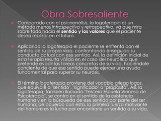 Obra SobresalienteComparado con el psicoanálisis, la logoterapia es un método menos introspectivo y retrospectivo, ya que mira sobre todo hacia el sentido y los valores que el paciente desea realizar en el futuro.Aplicando la logoterapia el paciente se enfrenta con el sentido de su propia vida, confrontando enseguida su conducta actual con ese sentido. Así, la definición inicial de esta terapia resulta válida en el caso del neurótico que pretende evadir las tareas concretas de su vida, haciéndole conciente de que ese sentido puede ejercer una ayuda fundamental para superar su neurosis.El término logoterapia proviene del vocablo griego logos, que equivale a "sentido", "significado" o "propósito". Así, la logoterapia, también llamada "Tercera Escuela Vienesa de Psicoterapia", se centra en el sentido de la existencia humana y en la búsqueda de ese sentido por parte del ser humano; de acuerdo con esta, la primera fuerza motivante del hombre es la lucha por encontrarle un sentido a su vida.