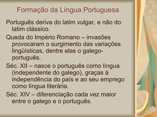 Formação da Língua Portuguesa Português deriva do latim vulgar, e não do latim clássico. Queda do Império Romano – invasões provocaram o surgimento das variações lingüísticas, dentre elas o galego-português. Séc. XII – nasce o português como língua (independente do galego), graças à independência do país e ao seu emprego como língua literária. Séc. XIV – diferenciação cada vez maior entre o galego e o português. 