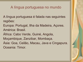 A língua portuguesa no mundo A língua portuguesa é falada nas seguintes regiões: Europa: Portugal, Ilha da Madeira, Açores. América: Brasil. África: Cabo Verde, Guiné, Angola, Moçambique, Zanzibar, Mombaça. Ásia: Goa, Ceilão, Macau, Java e Cingapura. Oceania: Timor. 