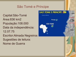 São Tomé e Príncipe Capital:São-Tomé Área:836 km2 População:108.000 Data da independência: 12.07.75 Escritor:Almada Negreiros Sugestões de leitura:  Nome de Guerra 