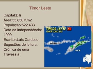 Timor Leste Capital:Dili Área:33.850 Km2 População:522.433 Data da independência:  1999 Escritor:Luís Cardoso Sugestões de leitura: Crónica de uma Travessia  