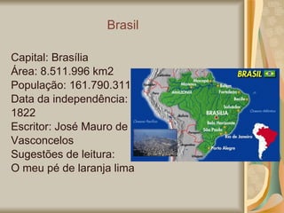 Brasil Capital: Brasília Área: 8.511.996 km2 População: 161.790.311 Data da independência: 1822 Escritor: José Mauro de  Vasconcelos Sugestões de leitura:  O meu pé de laranja lima 