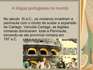 A  língua portuguesa no mundo No século  III a.C., os romanos invadiram a península com o intuito de sustar a expansão de Cartago. Vencida Cartago, as legiões romanas dominaram  toda a Península,  tornando-se ela província romana em  197 a.C. 