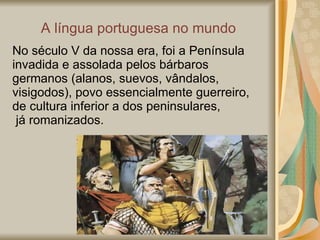 A  língua portuguesa no mundo No século V da nossa era, foi a Península invadida e assolada pelos bárbaros germanos (alanos, suevos, vândalos, visigodos), povo essencialmente guerreiro, de cultura inferior a dos peninsulares, já romanizados. 