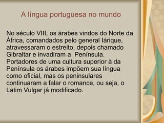 A  língua portuguesa no mundo No século VIII, os árabes vindos do Norte da África, comandados pelo general Iárique, atravessaram o estreito, depois chamado  Gibraltar e invadiram a  Península.  Portadores de uma cultura superior à da  Península os árabes impõem sua língua  como oficial, mas os peninsulares  continuaram a falar o romance, ou seja, o  Latim Vulgar já modificado. 