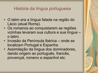 História da língua portuguesa O latim era a língua falada na região do Lácio (atual Roma). Os romanos ao conquistarem as regiões vizinhas levaram sua cultura e sua língua – o latim. Invasão da Península Ibérica – onde se localizam Portugal e Espanha. Assimilação da língua dos dominadores, dando origem ao português, francês, provençal, romeno e espanhol etc. 