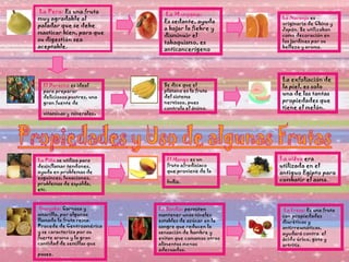 La Pera:  Es una fruta muy agradable al paladar que se debe masticar bien, para que su digestión sea aceptable.  La Manzana: Es sedante, ayuda a bajar la fiebre y disminuir el tabaquismo, es anticancerígeno La Naranja  es originaria de China y Japón. Se utilizaban como decoración en los jardines por su belleza y aroma.  El Durazno  es ideal para preparar deliciosos postres, una gran fuente de vitaminas y minerales .  Se dice que el plátano es la fruta del sistema nervioso, pues controla el ánimo.  La exfoliación de la piel, es solo una de las tantas propiedades que tiene el melón.   La Piña  se utiliza para desinflamar tendones, ayuda en problemas de esguinces, luxaciones, problemas de espalda, etc.  El Mango  es un fruto afrodisíaco que proviene de la India.   La uUva  era utilizada en el antiguo Egipto para combatir el asma.   Guayaba:  Carnosa y amarilla, por algunos llamada la fruta reina. Procede de Centroamérica y se caracteriza por su fuerte aroma y la gran cantidad de semillas que posee.   La Sandía:  permiten mantener unos niveles estables de azúcar en la sangre que reducen la sensación de hambre y evitan que comamos otros alimentos menos adecuados.  La Fresa:  Es una fruta con propiedades diuréticas y antirreumáticas, ayudará contra  el ácido úrico, gota y artritis. 