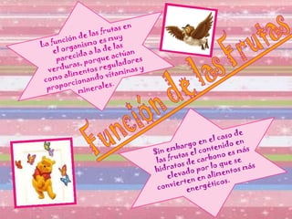 La función de las frutas en el organismo es muy parecida a la de las verduras, porque actúan como alimentos reguladores proporcionando vitaminas y minerales .   Sin embargo en el caso de las frutas el contenido en hidratos de carbono es más elevado por lo que se convierten en alimentos más energéticos. 