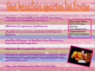 Aportan una variedad y cantidad de vitaminas y minerales; principalmente vitamina C. Hidratan el organismo rápidamente.  Ayudan al correcto funcionamiento del aparato digestivo.  Facilita el drenaje de líquidos, al ser diuréticas y depuradoras del organismo.  Aportan fibras vegetales solubles. No aportan grasas (excepto los frutos secos, olivas, aguacates y cocos que aportan aceites beneficiosos para el organismo).  Aportan vitaminas antioxidantes naturales.   Una ración diaria de 3 a 4 frutas, aportan naturalmente los requerimientos diarios de vitamina C  