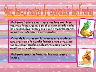 Debemos decirle a mami que nos lave muy bien nuestras Frutas, ya que en el supermercado todas las personas las tocan y eso puede traer bacterias, parásitos e infecciones estomacales. Otras de las cosas son las moscas que producen parásitos como la giardia lambía entre otras, eso nos causarían muchos malestares como diarrea, vómitos entre otros. Debemos tener las frutas en lugares Fresco y limpios. 