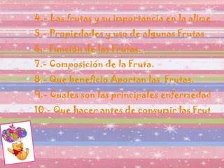4.- Las frutas y su importancia en la alimentación diaria. 5.- Propiedades y uso de algunas Frutas 6.- Función de las Frutas. 7.- Composición de la Fruta. 8.- Que beneficio Aportan las  Frutas. 9.- Cuales son las principales enfermedades que podemos prevenir al consumir las Frutas. 10.- Que hacer antes de consumir las Frutas. 