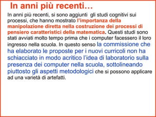 In anni più recenti… In anni più recenti, si sono aggiunti  gli studi cognitivi sui processi, che hanno mostrato  l’importanza della manipolazione diretta nella costruzione dei processi di pensiero caratteristici della matematica .  Questi studi sono stati avviati molto tempo prima che i computer facessero il loro ingresso nella scuola. In questo senso  la commissione che ha elaborato le proposte per i nuovi curricoli non ha schiacciato in modo acritico l’idea di laboratorio sulla presenza dei computer nella scuola, sottolineando piuttosto gli aspetti metodologici  che si possono applicare ad una varietà di artefatti. 