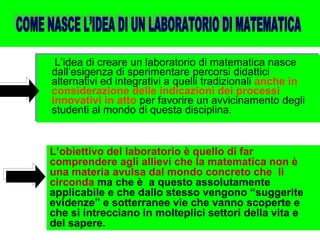 L’idea di creare un laboratorio di matematica nasce dall’esigenza di sperimentare percorsi didattici alternativi ed integrativi a quelli tradizionali  anche in considerazione delle indicazioni dei processi innovativi in atto  per favorire un avvicinamento degli studenti al mondo di questa disciplina. L’obiettivo del laboratorio è quello di far comprendere agli allievi che la matematica non è una materia avulsa dal mondo concreto che  li circonda  ma che è  a questo assolutamente applicabile e che dallo stesso vengono “suggerite evidenze” e sotterranee vie che vanno scoperte e che si intrecciano in molteplici settori della vita e del sapere. COME NASCE L’IDEA DI UN LABORATORIO DI MATEMATICA 
