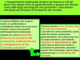 L'insegnamento tradizionale tendeva ad imporre a tutti gli alunni uno stesso ritmo di apprendimento e spesso non teneva conto delle leggi psicologiche che governano i meccanismi individuali dei processi di formazione dei concetti. L'indirizzo didattico che, ai giorni nostri, si va affermando e consolidando ritiene che si può porre rimedio ai gravi errori prodotti dall'insegnamento tradizionale soltanto se si dà la   possibilità all'alunno di accostarsi alle conoscenze matematiche con un atteggiamento di tipo "concreto-costruttivo".   Occorre sempre  evitare di partire dalla fase della pura astrazione . I concetti non vanno presentati, quindi, nella loro fredda compiutezza generalizzatrice, ma si deve aver cura di creare stimolanti e diversificate  situazioni di apprendimento ,  nelle quali ciascun alunno sia messo in condizione di percorrere, secondo il proprio ritmo individuale, tutte le tappe necessarie per  la costruzione del concetto 