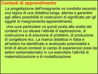 Contesti di apprendimento La progettazione dell'insegnante va condotta secondo una logica di una didattica lunga, attenta a garantire agli allievi possibilità di costruzioni di significato per gli oggetti di insegnamento-apprendimento. Una cura particolare va quindi posta alla scelta dei contesti in cui situare l’attività di esplorazione, di costruzione e di soluzione di problemi, di produzione di congetture ecc. La ricerca didattica in Italia e all’estero ha identificato e analizzato potenzialità e limiti di alcuni contesti (o campi di esperienza) presi da settori extramatematici in cui esercitare l’attività di matematizzazione e di modellizzazione 
