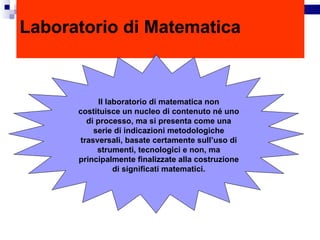 Laboratorio di Matematica Il laboratorio di matematica non costituisce un nucleo di contenuto né uno di processo, ma si presenta come una serie di indicazioni metodologiche trasversali, basate certamente sull’uso di strumenti, tecnologici e non, ma principalmente finalizzate alla costruzione di significati matematici. 