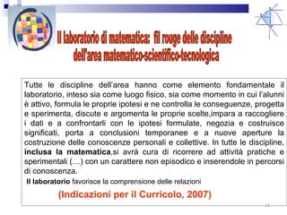 Tutte le discipline dell’area hanno come elemento fondamentale il laboratorio, inteso sia come luogo fisico, sia come momento in cui l’alunni è attivo, formula le proprie ipotesi e ne controlla le conseguenze, progetta e sperimenta, discute e argomenta le proprie scelte,impara a raccogliere i dati e a confrontarli con le ipotesi formulate, negozia e costruisce significati, porta a conclusioni temporanee e a nuove aperture la costruzione delle conoscenze personali e collettive. In tutte le discipline,  inclusa la matematica ,si avrà cura di ricorrere ad attività pratiche e sperimentali (…) con un carattere non episodico e inserendole in percorsi di conoscenza. (Indicazioni per il Curricolo, 2007) Il laboratorio di matematica:  fil rouge delle discipline dell'area matematico-scientifico-tecnologica Il laboratorio  favorisce la comprensione delle relazioni  