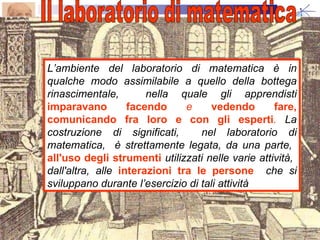 L’ambiente del laboratorio di matematica è in qualche modo assimilabile a quello della bottega rinascimentale,  nella quale gli apprendisti  imparavano facendo  e  vedendo fare, comunicando fra loro e con gli esperti .  La costruzione di significati,  nel laboratorio di matematica,  è strettamente legata, da una parte,  all'uso degli strumenti  utilizzati nelle varie attività,  dall'altra, alle  interazioni tra le persone   che si sviluppano durante l’esercizio di tali attività Il laboratorio di matematica  