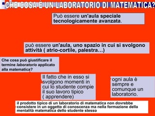 CHE COSA È UN LABORATORIO DI MATEMATICA?  Che cosa può giustificare il termine  laboratorio  applicato alla matematica? Il fatto che in esso si svolgono momenti in cui lo studente compie il suo lavoro tipico ( apprendere) ogni aula è sempre e comunque un laboratorio.  Può essere  un'aula speciale tecnologicamente avanzata .   può essere  un'aula, uno spazio in cui si svolgono attività ( atrio-cortile, palestra…) il prodotto tipico di un laboratorio di matematica non dovrebbe consistere in un oggetto di conoscenza ma nella formazione della mentalità matematica dello studente stesso 