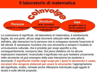 Il laboratorio di matematica   La costruzione di significati, nel laboratorio di matematica, è strettamente legata, da una parte, all'uso degli strumenti utilizzati nelle varie attività, dall'altra, alle interazioni tra le persone che si sviluppano durante l’esercizio di tali attività. È necessario ricordare che uno strumento è sempre il risultato di un'evoluzione culturale, che è prodotto per scopi specifici e che, conseguentemente, incorpora idee. Sul piano didattico ciò ha alcune implicazioni importanti: innanzitutto il significato non può risiedere unicamente nello strumento né può emergere dalla sola interazione tra studente e strumento.  Il significato risiede negli scopi per i quali lo strumento è usato, nei piani che vengono elaborati per usare lo strumento ; l’appropriazione del significato, inoltre, richiede anche riflessione individuale sugli oggetti di studio e sulle attività proposte. coinvolge Persone (studenti e insegnanti ) Strutture   (aule, strumenti, organizzazione degli spazi  e dei tempi), Idee   (progetti, piani di  attività didattiche, sperimentazioni). 