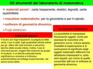Le macchine matematiche materiali poveri  : carta trasparente, elastici, legnetti, carta quadrettata macchine matematiche : per la geometria e per il calcolo software di geometria dinamica Fogli elettronici materiali poveri Gli strumenti del laboratorio di matematica Il lavoro con fogli trasparenti, la piegatura della carta, l’uso di spilli, fogli quadrettati attività ottime per gli  allievi del ciclo primario e del primo biennio della scuola media. Inoltre, l’uso di strumenti poveri, magari fatti costruire da gruppi di studenti, è un’attività particolarmente significativa e consona a rinforzare quell’atmosfera da bottega rinascimentale, nel senso prima detto. La possibilità di manipolare fisicamente oggetti, come per esempio le  macchine  che generano curve, induce spesso modalità di esplorazione e di costruzione di significato degli oggetti matematici differenti ma altrettanto interessanti e, sotto certi aspetti, più ricche di quelle consentite dall’uso di software di geometria dinamica. 