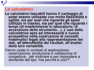 Le calcolatrici Le calcolatrici tascabili hanno il vantaggio di poter essere utilizzate con molta flessibilità e agilità, sia per quel che riguarda gli spazi (utilizzo in classe), sia per quel che riguarda i tempi (di trasferimento in laboratorio, di accensione dello strumento…). L’uso della  calcolatrice apre ad interessanti e nuove prospettive nella costruzione di concetti matematici legati alla rappresentazione dei dati, all’attendibilità dei risultati, all’analisi della loro variabilità. Vanno usate in contesti di esplorazione, osservazione, produzione e validazione di congetture,  per motivare e per rispondere a domande del tipo “ma  perché  è così?” 