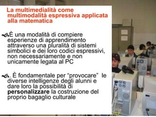 La multimedialità come multimodalità espressiva applicata alla matematica  È una modalità di compiere esperienze di apprendimento attraverso una pluralità di sistemi simbolici e dei loro codici espressivi, non necessariamente e non unicamente legata al PC  . È fondamentale per “provocare”  le diverse intelligenze degli alunni e dare loro la possibilità di  personalizzare  la costruzione del proprio bagaglio culturale 