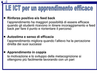 Rinforzo positivo e/o feed back   l’apprendimento ha maggiori possibilità di essere efficace quando gli studenti ricevono in itinere incoraggiamento e feed back per fare il punto e riorientare il percorso Autostima e senso di efficacia l’apprendimento migliora quando l’allievo ha la percezione diretta dei suoi successi Apprendimento in coppia la motivazione e lo sviluppo della metacognizione si ottengono più facilmente lavorando con un pari  LE ICT per un apprendimento efficace 