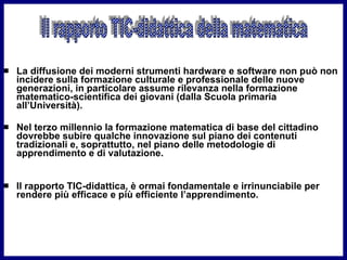 La diffusione dei moderni strumenti hardware e software non può non incidere sulla formazione culturale e professionale delle nuove generazioni, in particolare assume rilevanza nella formazione matematico-scientifica dei giovani (dalla Scuola primaria all’Università).  Nel terzo millennio la formazione matematica di base del cittadino dovrebbe subire qualche innovazione sul piano dei contenuti tradizionali e, soprattutto, nel piano delle metodologie di apprendimento e di valutazione.  Il rapporto TIC-didattica, è ormai fondamentale e irrinunciabile per rendere più efficace e più efficiente l’apprendimento. Il rapporto TIC-didattica della matematica 