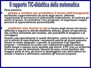 Esse possono  aiutare e rendere più produttivo il lavoro dell’insegnante  facilitando l’apprendimento da parte degli alunni, offrendo l’opportunità di accrescere le potenzialità matematiche, di motivare gli alunni al lavoro, di controllare i loro progressi, di organizzare meglio percorsi di apprendimento personalizzato costituire una risorsa in più  in favore degli alunni che hanno difficoltà a seguire le attività didattiche abituali, grazie all'operatività, alla verifica immediata del risultato, alla possibilità di sbagliare e di correggere.  Questo vale specialmente in quelle discipline, come la matematica, in cui le attività di esercitazione –necessarie perché gli alunni possano fissare in modo adeguato i concetti, le procedure e gli algoritmi proposti – richiedono se svolte con i tradizionali supporti cartacei, molto tempo e spesso sono sgradite agli alunni. Il PC crea un ambiente di lavoro di per sé stimolante: davanti ad esso, ormai familiare alla maggior parte di loro, gli alunni si destreggiano con disinvoltura tra mouse e tastiera e affrontano volentieri gli esercizi proposti.  Il rapporto TIC-didattica della matematica 