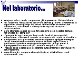Vengono valorizzate le competenze già in possesso di alcuni alunni. Per favorire la realizzazione delle varie attività gli alunni lavoreranno in coppia o in piccoli gruppi allo scopo di offrire loro occasioni per  confrontarsi, collaborare e sviluppare la capacità di aiutarsi reciprocamente. Molta attenzione andrà posta a far acquisire loro il rispetto dei turni nell’utilizzo del computer. L’insegnante interviene per illustrare le funzioni fondamentali, spiegare con chiarezza il compito da svolgere e le regole da rispettare. Il programma sarà presentato senza dilungarsi in spiegazioni troppo ricche di tecnicismi favorendo, invece, la libera esplorazione e sperimentazione delle sue funzioni da parte di tutti gli alunni. Il linguaggio utilizzato sarà il più possibile semplice e chiaro.  I ragazzi sono incoraggiati a esplorare autonomamente altre funzioni del programma In ogni incontro una parte viene dedicata ad attività libere con il programma in uso. Nel laboratorio... 