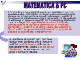 Il Pc diventa uno dei possibili strumenti, uno degli attrezzi, con cui visualizzare idee matematiche, privilegiando la presenza attiva dello studente nel ricreare, anche se in modo rudimentale, i modelli, gli oggetti concreti, utili alla comprensione dei concetti che sta studiando. La valenza di un approccio di questo tipo è anche legata al fatto che, come dice Piaget, " ad ogni livello, anche a livello di adolescenti e in maniera sistematica ai livelli più elementari, l'allievo è, di gran lunga, più capace di "fare" e di "comprendere nell'azione" di quanto sia capace di esprimersi verbalmente ". MATEMATICA & PC In un'attività  di questo tipo, non solo teorica, ogni studente potrà  ricevere qualche  gratificazione , utile come incoraggiamento, anche  per gli allievi più deboli , nel successivo percorso verso il pensiero teorico. 