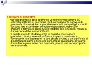 I software di geometria Nell'insegnamento della geometria vengono ormai sempre più utilizzati i software di geometria (detti comunemente software di  geometria dinamica ), veri e propri micromondi, nei quali gli studenti possono fare esperienze, compiere esplorazioni, osservare, produrre e formulare congetture e validarle con le funzioni messe a disposizione dallo stesso software. In questo modo lo studente entra in contatto con il sapere geometrico incorporato nel  software, impara a osservare e riconoscere “fatti geometrici” e può essere avviato a un significato di dimostrazione come attività che consente di giustificare, all’interno di una teoria più o meno ben precisata,  perché  una certa proprietà osservata vale. 