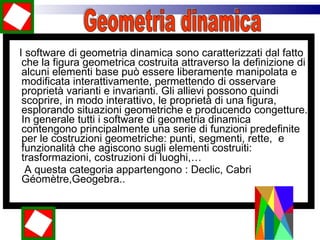 I software di geometria dinamica sono caratterizzati dal fatto che la figura geometrica costruita attraverso la definizione di alcuni elementi base può essere liberamente manipolata e modificata interattivamente, permettendo di osservare proprietà varianti e invarianti. Gli allievi possono quindi scoprire, in modo interattivo, le proprietà di una figura, esplorando situazioni geometriche e producendo congetture. In generale tutti i software di geometria dinamica contengono principalmente una serie di funzioni predefinite per le costruzioni geometriche: punti, segmenti, rette,  e funzionalità che agiscono sugli elementi costruiti: trasformazioni, costruzioni di luoghi,… A questa categoria appartengono : Declic, Cabri Géomètre,Geogebra..  Geometria dinamica 