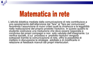 L’attività didattica mediata dalla comunicazione di rete contribuisce a uno spostamento dell’attenzione dal “fare” al “fare per comunicare”, favorendo l’assunzione di nuovi criteri quali la chiarezza e la leggibilità nella realizzazione del proprio prodotto risolutivo. In questo quadro lo studente costruisce una risoluzione che deve essere negoziata e condivisa dai propri compagni e non  solo valutata dall’insegnante. La verifica sociale, a cui  processo e  prodotto risolutivi vengono sottoposti tramite la comunicazione di rete, offre la possibilità di mettere in discussione le strategie  adottate e di modificarle in relazione ai feedback ricevuti dai propri interlocutori. Matematica in rete 