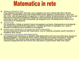 Software Didattico Free Free software scaricabili. Sono file .exe e pertanto non sono richiesti altri files o librerie particolari. Volutamente sono stati omessi effetti sonori (applausi, esclamazioni, suoni vari, ecc.) che, oltre ad appesantire i programmi, in caso di utilizzo contemporaneo su diversi pc del laboratorio informatico potrebbero infastidire e deconcentrare gli stessi piccoli utenti, se sprovvisti di cuffie. Una volta scompattati, gli eseguibili sono immediatamente fruibili e non necessitano di installazione. Tartamondo Per presentare i frattali ai bambini hanno immaginato una storia, interessante e coinvolgente per introdurre gradualmente l'argomento. I concetti geometrici e topologici con i quali si prenderà confidenza sono divertenti e coinvolgenti. Applicazioni didattiche e divulgazione della matematica Un sito interamente dedicato alla matematica, ricco di materiali, proposte, giochi interattivi e molteplici altre risorse.. Laboratorio di didattica della Matematica Le insegnanti del Laboratorio di didattica della Matematica del Comune di Rozzano, Nucleo di Ricerca Didattica - Università di Pavia, hanno realizzato una mostra interattiva di "GIOCHI MATEMAGICI" per bambini della scuola materna ed elementare. Sono giochi inventati, realizzati artigianalmente dai membri del Laboratorio e sperimentati nelle varie classi. Matematica in rete 