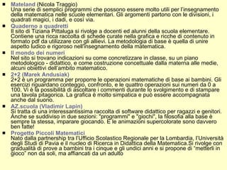 Mateland  (Nicola Traggio)  Una serie di semplici programmi che possono essere molto utili per l’insegnamento della matematica nelle scuole elementari. Gli argomenti partono con le divisioni, i quadrati magici, i dadi, e così via. Quaderno a quadretti  Il sito di Tiziana Pittaluga si rivolge a docenti ed alunni della scuola elementare. Contiene una ricca raccolta di schede curate nella grafica e ricche di contenuto in formato pdf da utilizzare con gli allievi. La metodologia di base è quella di unire aspetto ludico e rigoroso nell'insegnamento della matematica. Il mondo dei numeri Nel sito si trovano indicazioni su come concretizzare in classe, su un piano metodologico - didattico, e come costruzione concettuale dalla materna alle medie, alcuni obiettivi dell’ambito matematico.  2+2 (Marek Andusiak) 2+2 è un programma per proporre le operazioni matematiche di base ai bambini. Gli esercizi riguardano conteggio, confronto, e le quattro operazioni sui numeri da 0 a 100. Vi è la possibilità di ascoltare i commenti durante lo svolgimento e di stampare una tavola pitagorica. La grafica è molto simpatica e può essere accompagnata anche dal suono. AZ.scuola (Vladimir Lapin) Si tratta di una interessantissima raccolta di software didattico per ragazzi e genitori. Anche se suddiviso in due sezioni: "programmi" e "giochi", la filosofia alla base è sempre la stessa, imparare giocando. E le animazioni supercolorate sono davvero ben fatte! Progetto Piccoli Matematici  Nato dalla partnership tra l’Ufficio Scolastico Regionale per la Lombardia, l’Università degli Studi di Pavia e il nucleo di Ricerca in Didattica della Matematica.Si rivolge con gradualità di prove a bambini tra i cinque e gli undici anni e si propone di “metterli in gioco” non da soli, ma affiancati da un adulto 