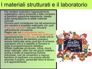 I materiali strutturati e il laboratorio Per rendere costruttivo l'apprendimento matematico vanno proposte e fatte compiere al bambino opportune esperienze, basate sulla manipolazione di adatti materiali concreti. Occorre però considerare che tali esperienze non sempre è possibile realizzarle con quel " concreto naturale " che può ritrovarsi nell'ambiente circostante. Ragion per cui  le esperienze vanno predisposte anche con "materiale artificiale",  opportunamente  strutturato , in modo che le attività di ricerca del bambino possano essere indirizzate verso quel tipo di schema operatorio che si è stabilito di formare in sede di programmazione didattica. Siffatto materiale strutturato, infine, dovrà esser utilizzato, oltre che nei giochi collettivi, anche a livello di esperienze ludiche individuali, così da consentire a ciascun bambino di esplicare una propria attività, secondo il proprio, personale ritmo di lavoro e di apprendimento. 
