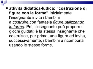 attività didattica-ludica: “costruzione di figure con le forme”  Inizialmente l’insegnante invita i bambini a  costruire  con fantasia  figure utilizzando le forme . Poi, l’insegnante può proporre giochi guidati: è la stessa insegnante che costruisce, per prima, una figura ed invita, successivamente, i bambini a ricomporla usando le stesse forme.  