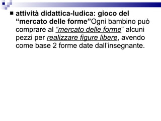 attività didattica-ludica: gioco del “mercato delle forme” Ogni bambino può comprare al  “mercato delle forme ” alcuni pezzi per  realizzare figure libere , avendo come base 2 forme date dall’insegnante.  