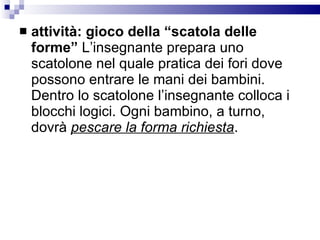 attività: gioco della “scatola delle forme”  L’insegnante prepara uno scatolone nel quale pratica dei fori dove possono entrare le mani dei bambini. Dentro lo scatolone l’insegnante colloca i blocchi logici. Ogni bambino, a turno, dovrà  pescare la forma richiesta .  