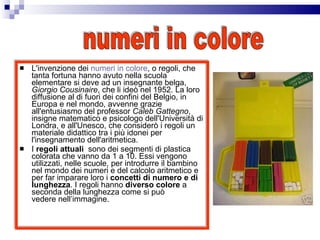 L'invenzione dei  numeri in colore , o regoli, che tanta fortuna hanno avuto nella scuola elementare si deve ad un insegnante belga,  Giorgio Cousinaire , che li ideò nel 1952. La loro diffusione al di fuori dei confini del Belgio, in Europa e nel mondo, avvenne grazie all'entusiasmo del professor  Caleb Gattegno , insigne matematico e psicologo dell'Università di Londra, e all'Unesco, che considerò i regoli un materiale didattico tra i più idonei per l'insegnamento dell'aritmetica.  I  regoli attuali   sono dei segmenti di plastica colorata che vanno da 1 a 10. Essi vengono utilizzati, nelle scuole, per introdurre il bambino nel mondo dei numeri e del calcolo aritmetico e per far imparare loro i  concetti di numero e di lunghezza . I regoli hanno  diverso colore  a seconda della lunghezza come si può vedere nell’immagine. numeri in colore 