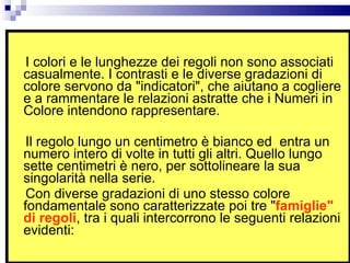 I colori e le lunghezze dei regoli non sono associati casualmente. I contrasti e le diverse gradazioni di colore servono da "indicatori", che aiutano a cogliere e a rammentare le relazioni astratte che i Numeri in Colore intendono rappresentare.  Il regolo lungo un centimetro è bianco ed  entra un numero intero di volte in tutti gli altri. Quello lungo sette centimetri è nero, per sottolineare la sua singolarità nella serie.  Con diverse gradazioni di uno stesso colore fondamentale sono caratterizzate poi tre " famiglie" di regoli , tra i quali intercorrono le seguenti relazioni evidenti: 
